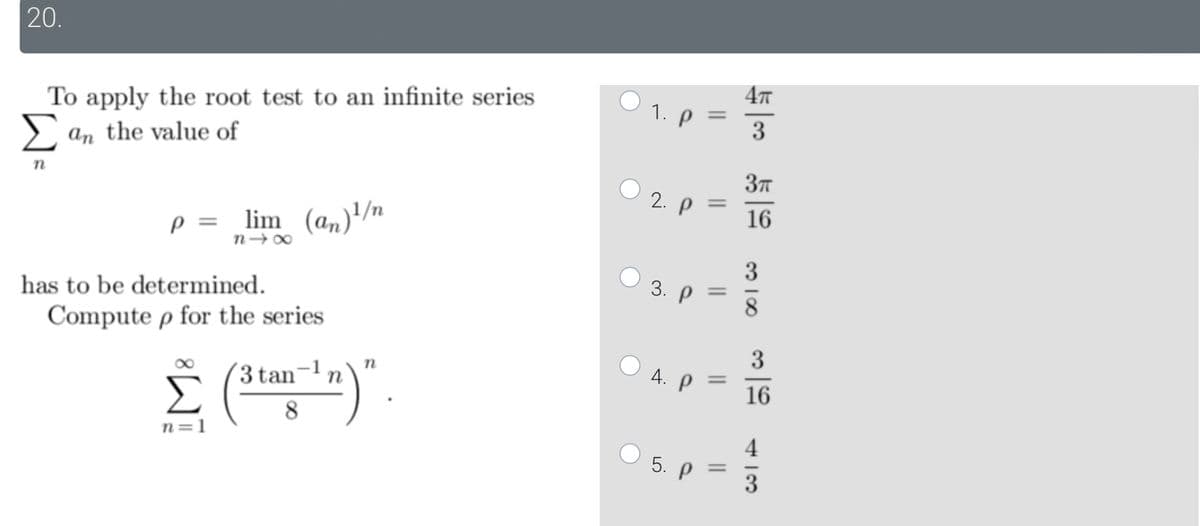 20.
To apply the root test to an infinite series
Σ an the value of
n
P = lim
lim
84x
W
(an) ¹/n
has to be determined.
Compute p for the series
Σ (3 tan-¹n)".
8
n=1
1. Р
2. p =
3.
●
||
5. p
||
4. ρ .
=
=
4π
3
3π
16
318
3
16
413