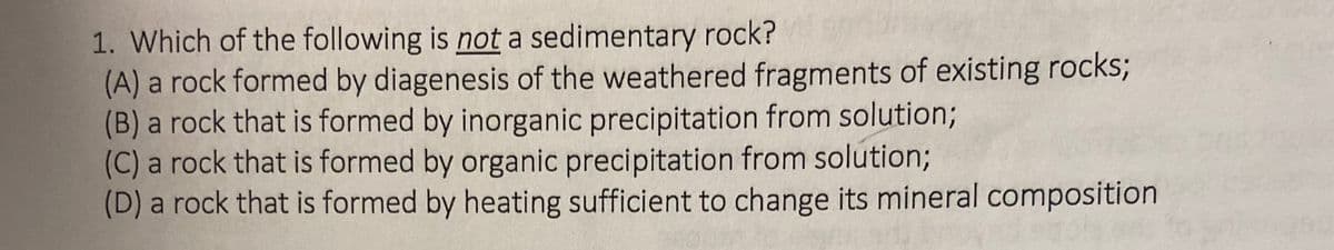 1. Which of the following is not a sedimentary rock?
(A) a rock formed by diagenesis of the weathered fragments of existing rocks;
(B) a rock that is formed by inorganic precipitation from solution;
(C) a rock that is formed by organic precipitation from solution;
(D) a rock that is formed by heating sufficient to change its mineral composition