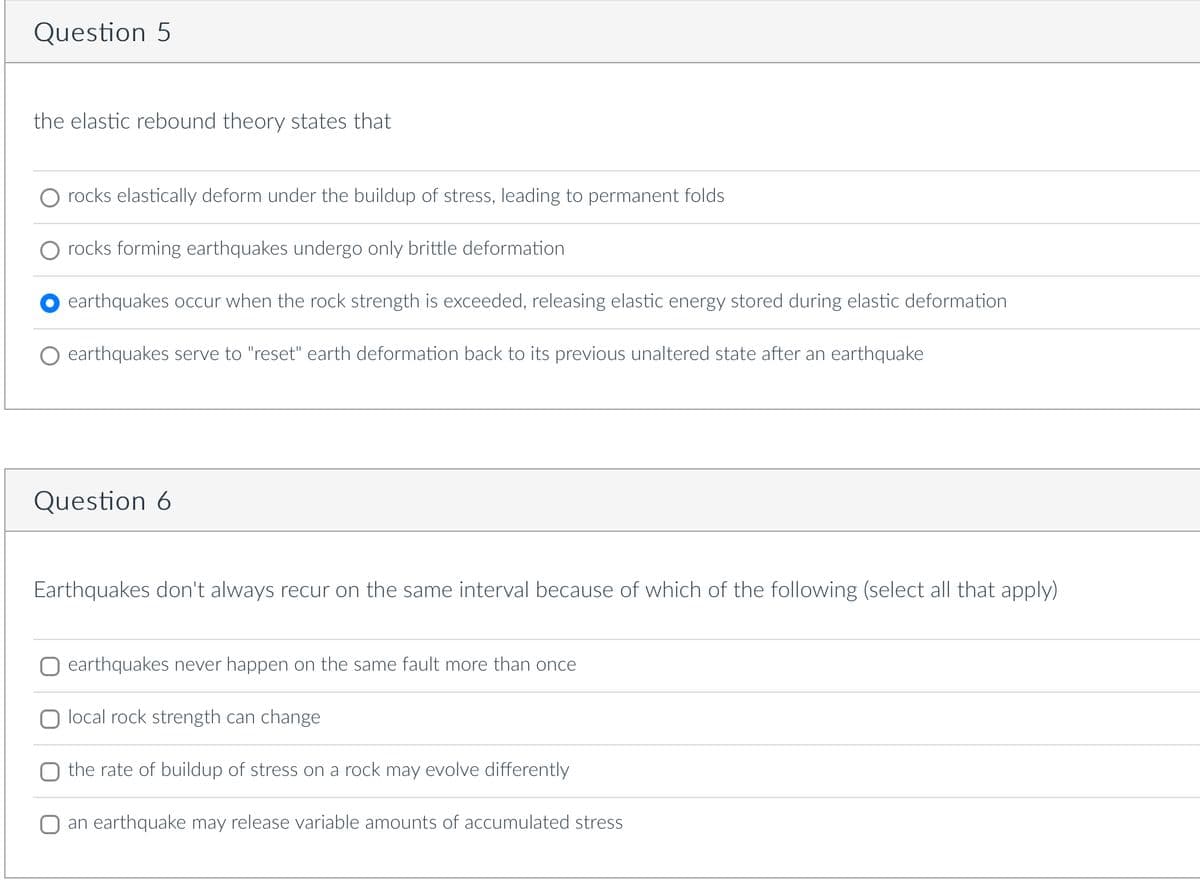 Question 5
the elastic rebound theory states that
rocks elastically deform under the buildup of stress, leading to permanent folds
rocks forming earthquakes undergo only brittle deformation
earthquakes occur when the rock strength is exceeded, releasing elastic energy stored during elastic deformation
earthquakes serve to "reset" earth deformation back to its previous unaltered state after an earthquake
Question 6
Earthquakes don't always recur on the same interval because of which of the following (select all that apply)
earthquakes never happen on the same fault more than once
local rock strength can change
the rate of buildup of stress on a rock may evolve differently
an earthquake may release variable amounts of accumulated stress