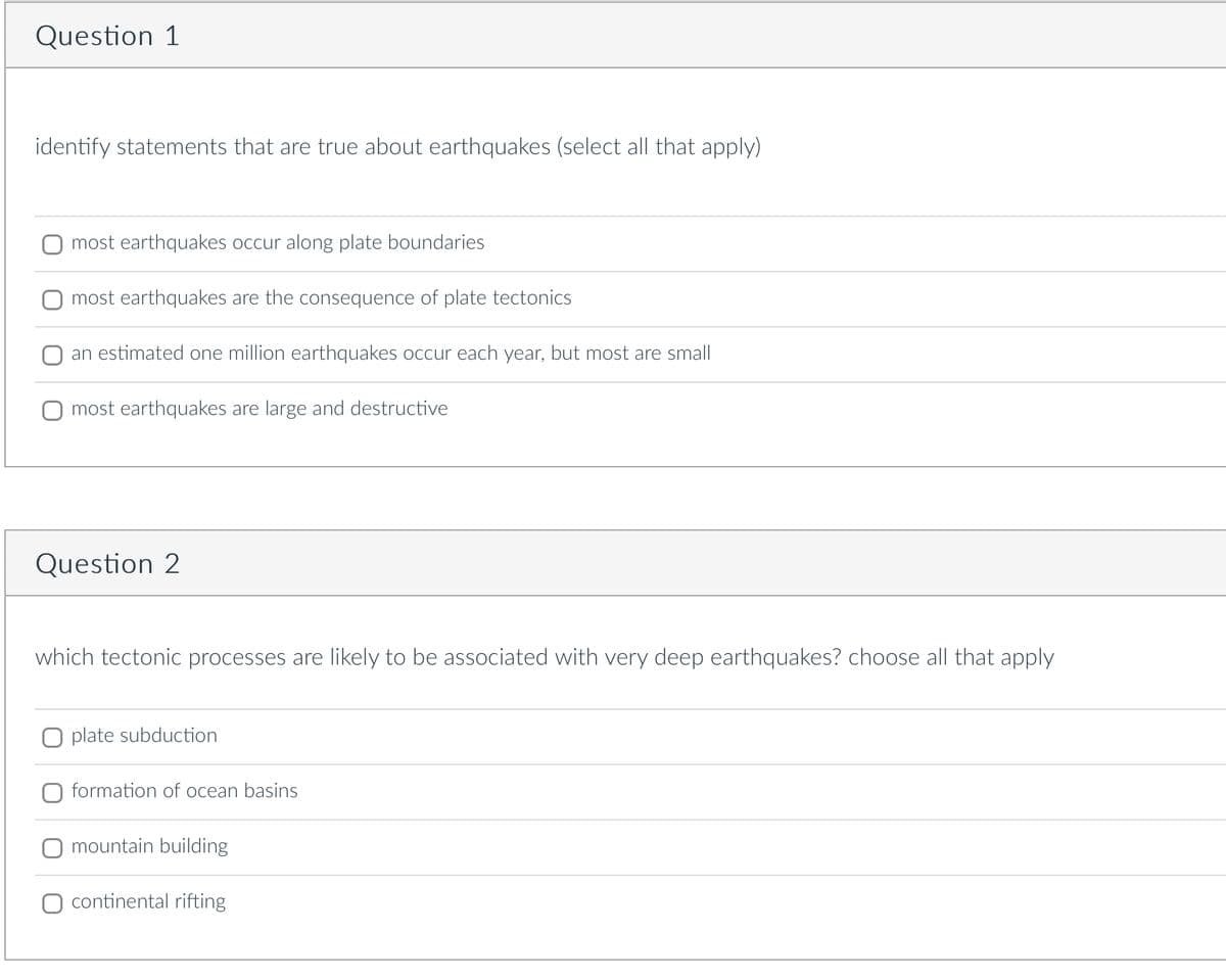 Question 1
identify statements that are true about earthquakes (select all that apply)
most earthquakes occur along plate boundaries
most earthquakes are the consequence of plate tectonics
an estimated one million earthquakes occur each year, but most are small
most earthquakes are large and destructive
Question 2
which tectonic processes are likely to be associated with very deep earthquakes? choose
plate subduction
formation of ocean basins
mountain building
continental rifting
that apply