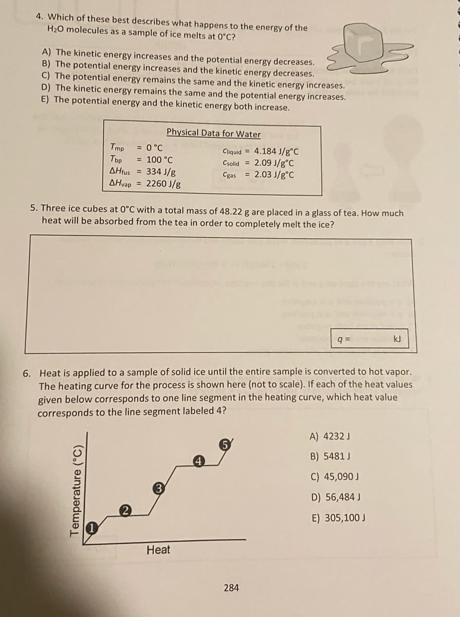 4. Which of these best describes what happens to the energy of the
H₂O molecules as a sample of ice melts at 0°C?
A) The kinetic energy increases and the potential energy decreases.
B) The potential energy increases and the kinetic energy decreases.
C) The potential energy remains the same and the kinetic energy increases.
D) The kinetic energy remains the same and the potential energy increases.
E) The potential energy and the kinetic energy both increase.
Physical Data for Water
Tmp = 0 °C
Tbp = 100 °C
AHfus
334 J/g
AHvap
2260 J/g
Temperature (°C)
Cliquid 4.184 J/g°C
Csolid=2.09 J/g°C
Cgas = 2.03 J/g °C
5. Three ice cubes at 0°C with a total mass of 48.22 g are placed in a glass of tea. How much
heat will be absorbed from the tea in order to completely melt the ice?
200
Heat
6. Heat is applied to a sample of solid ice until the entire sample is converted to hot vapor.
The heating curve for the process is shown here (not to scale). If each of the heat values
given below corresponds to one line segment in the heating curve, which heat value
corresponds to the line segment labeled 4?
284
q=
kJ
A) 4232 J
B) 5481 J
C) 45,090 J
D) 56,484 J
E) 305,100 J