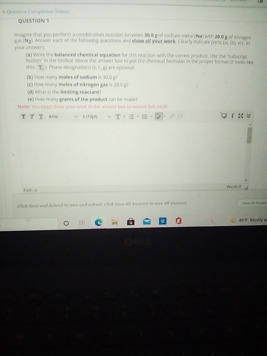 Question Completion Status
QUESTION 1
Imagine that you perform a combination reaction between 30.0 g of sodium metal (Na) with 20,0 g of nitrogen
gas (N2). Answer each of the following questions and show all your work. Clearly indicate parts (a), (b), etc. in
your answers.
(a) Write the balanced chemical equation for this reaction with the correct product. Use the "subscript
button" in the toolbar above the answer box to put the chemical formulas in the proper format (it looks like
this: T,). Phase designations (s, 1, g) are optional.
(b) How many moles of sodium is 30.0 g?
(c) How many moles of nitrogen gas is 20.0 g?
(d) What is the limiting reactant?
(e) How manygrams of the product can be made?
Note: You must show your work in the answer box to receive full credit.
TTTArial
v 3 (12pt)
v T E E
Words:0
Path: p
Save All Answer
Click Save and Submit to save and submit. Click Save All Answers to save all answers.
49'F Mostly sL
