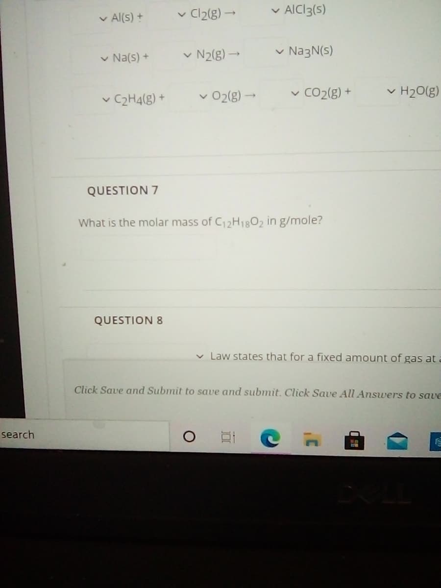 v Al(s) +
Cl2(g)→
AICI3(s)
v Na(s) +
v N2(g) →
v NazN(s)
v C2H4(g) +
v 02(g) -
CO2(g) +
v H20(g)
QUESTION 7
What is the molar mass of C12H1802 in g/mole?
QUESTION 8
v Law states that for a fixed amount of gas at a
Click Save and Submit to save and submit. Click Save All Answers to saVE
search
