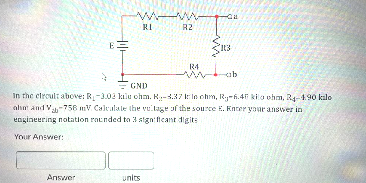 Your Answer:
E=
Answer
ww
R1
R2
units
R4
www
Oa
GND
In the circuit above; R₁=3.03 kilo ohm, R₂-3.37 kilo ohm, R3-6.48 kilo ohm, R4-4.90 kilo
ohm and Vab-758 mV. Calculate the voltage of the source E. Enter your answer in
engineering notation rounded to 3 significant digits
R3
-ob