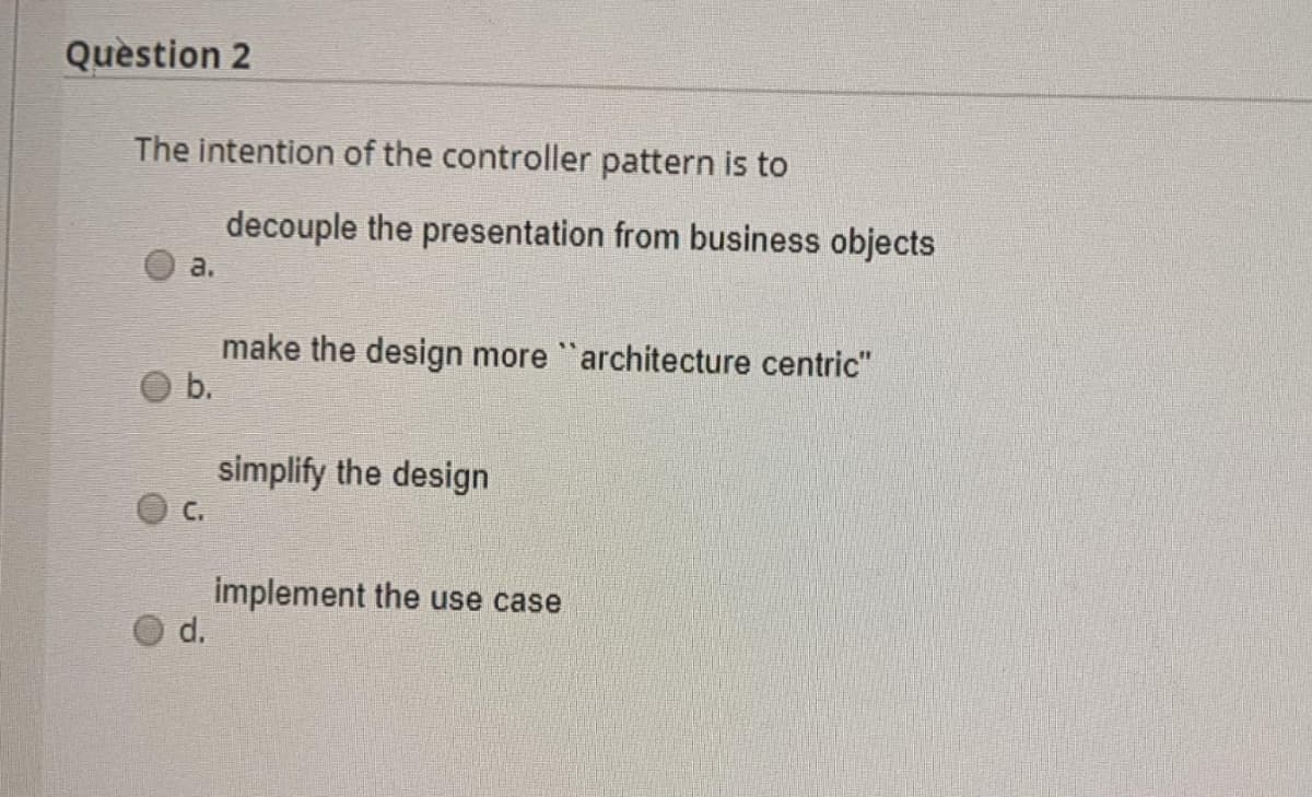 Quèstion 2
The intention of the controller pattern is to
decouple the presentation from business objects
a.
make the design more "architecture centric"
b.
simplify the design
C.
implement the use case
d.
