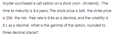 Snyder purchased a call option on a stock (non-dividend). The
time to maturity is 0.4 years. The stock price is $49, the strike price
is $56, the risk - free rate is 0.04 as a decimal, and the volatility is
0.1 as a decimal. What is the gamma of the option, rounded to
three decimal places?