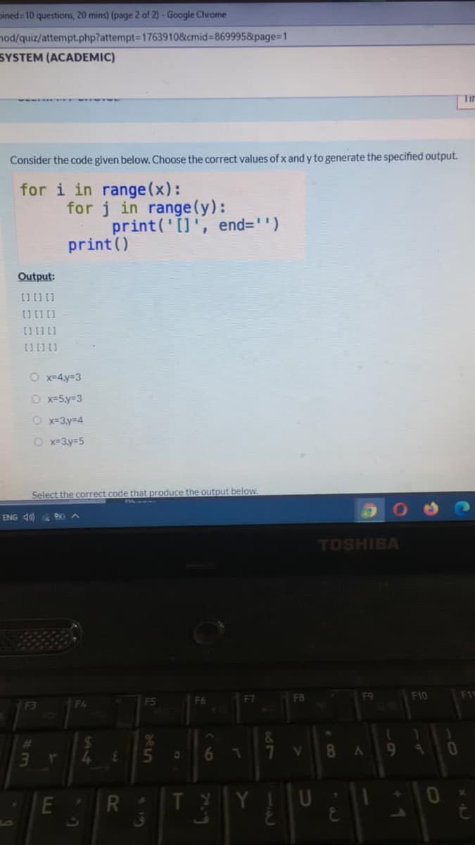 pined 10 questions, 20 mins) (page 2 of 2) - Google Chrome
nod/quiz/attempt.php?attempt-17639108&cmid%3869995&page%=1
SYSTEM (ACADEMIC)
Tin
Consider the code given below. Choose the correct values of x and y to generate the specified output.
for i in range(x):
for j in range(y):
print('I]', end='')
print()
Output:
(110 0
O x=4.y=3
O x=5.y=3
O x-3y=4
O x-3.y35
Select the correct code that produce the output below.
ENG 40) P A
TOSHIBA
F7
FB
F9
F10
F1
F3
F4
F5
F6
%24
4.
8
U
6M17
