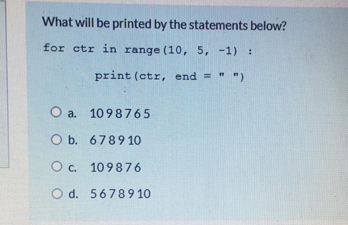 What will be printed by the statements below?
for ctr in range (10, 5, -1):
print (ctr, end = " ")
О а.
10 98765
O b. 6789 10
O c.
10 9876
O d. 56789 10
