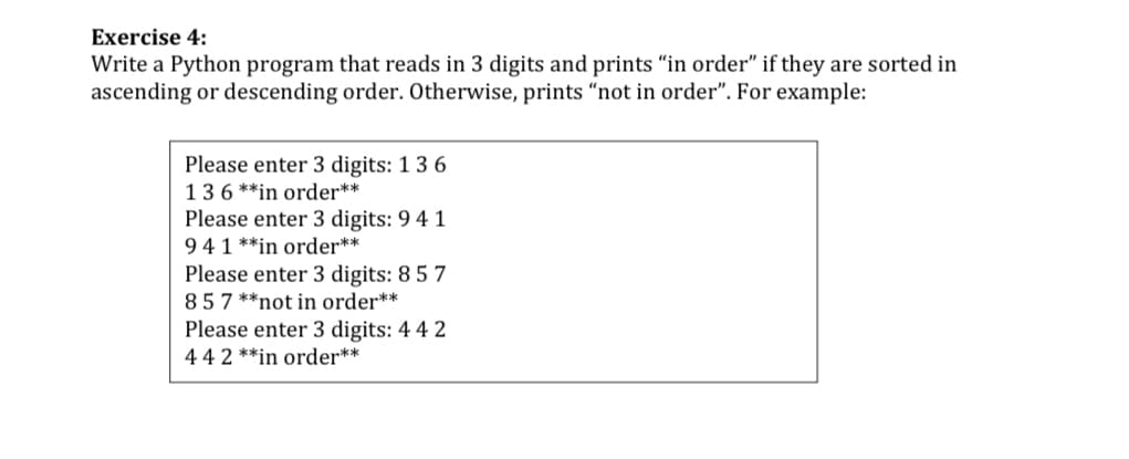 Exercise 4:
Write a Python program that reads in 3 digits and prints "in order" if they are sorted in
ascending or descending order. Otherwise, prints "“not in order". For example:
Please enter 3 digits: 1 3 6
136 **in order**
Please enter 3 digits: 9 4 1
941 **in order**
Please enter 3 digits: 8 5 7
857 **not in order**
Please enter 3 digits: 4 4 2
44 2 **in order**
