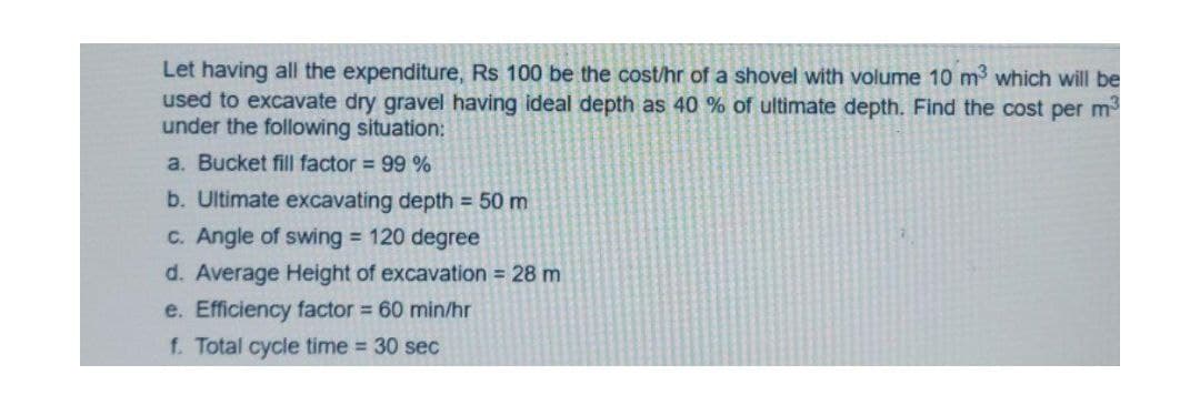 Let having all the expenditure, Rs 100 be the cost/hr of a shovel with volume 10 m3 which will be
used to excavate dry gravel having ideal depth as 40 % of ultimate depth. Find the cost per m
under the following situation:
a. Bucket fill factor = 99 %
b. Ultimate excavating depth = 50 m
C. Angle of swing = 120 degree
d. Average Height of excavation = 28 m
e. Efficiency factor 60 min/hr
f. Total cycle time 30 sec
