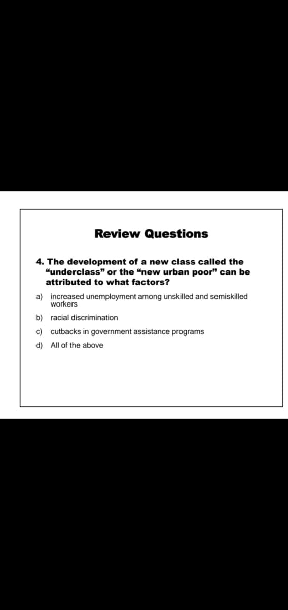 Review Questions
4. The development of a new class called the
"underclass" or the "new urban poor" can be
attributed to what factors?
a) increased unemployment among unskilled and semiskilled
workers
b) racial discrimination
c) cutbacks in government assistance programs
d) All of the above
