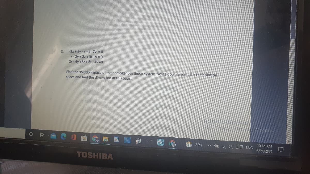 -3x + 6y - z +t - 7v =0
x - 2y + 2z + 3t - v = 0
2.
2x - 4y +5z + 8t - 4v =0
Find the solution space of the homogenous linear system. Write down a basis for the solution
space and find the dimension of this basis.
I 73°F
へ回后)国SNG
10:45 AM
6/24/2021
TOSHIBA
