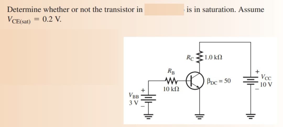 Determine whether or not the transistor in
is in saturation. Assume
VCE(sat) = 0.2 V.
Rc
1.0 kN
RB
Vcc
BDc = 50
%3D
10 V
10 kN
VBB
3 V
