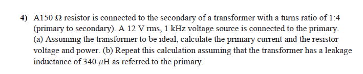 4) A1502 resistor is connected to the secondary of a transformer with a turns ratio of 1:4
(primary to secondary). A 12 V rms, 1 kHz voltage source is connected to the primary.
(a) Assuming the transformer to be ideal, calculate the primary current and the resistor
voltage and power. (b) Repeat this calculation assuming that the transformer has a leakage
inductance of 340 µH as referred to the primary.