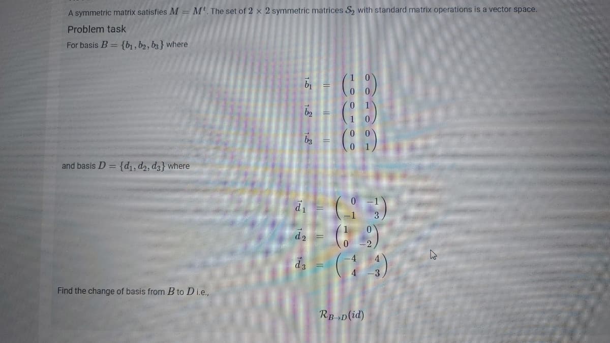 A symmetric matrix satisfies M= M'. The set of 2 x 2 symmetric matrices S, with standard matrix operations is a vector space.
Problem task
For basis B= {b1 , b2, b3} where
1
b3
1
and basis D = {d, d2, d3} where
di
-2
4
4 -3
Find the change of basis from B to D i.e.,
RpD(id)
