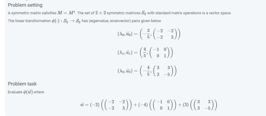 Problem setting
A symmetric matrix satisfies M = M The set of 2 x 2 symmetric matrices S, with standard matrix operations is a vector space.
The linear transformation o(-) : S2 → S2 has (eigenvalue, eivenvector) pairs given below
- (음(3 3)
-2 -2
(Ao, io)
2.
(A), 5) = ( ( ))
4
3
(A2, ü2)
Problem task
Evaluate o(w) where
i-(- () +- (( )) - ((; )
2
= (-2)
+(-4)
3.
+ (3)
