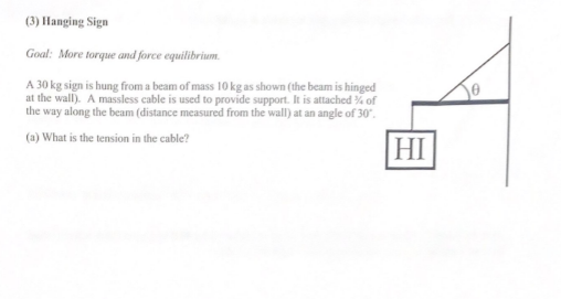 (3) Hanging Sign
Goal: More torque and force equilibrium.
A 30 kg sign is hung from a beam of mass 10 kg as shown (the beam is hinged
at the wall). A massless cable is used to provide support. It is attached % of
the way along the beam (distance measured from the wall) at an angle of 30.
(a) What is the tension in the cable?
HI
