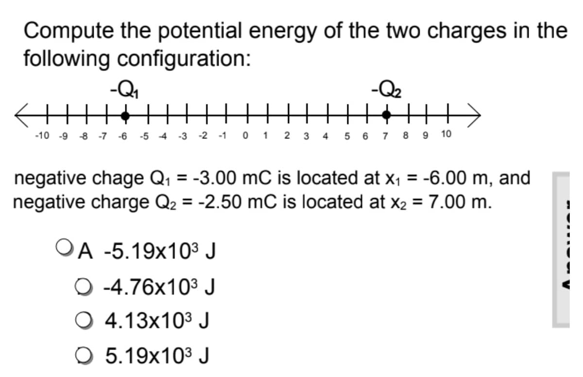 Compute the potential energy of the two charges in the
following configuration:
-Q1
-Q2
-2 -1 0 1 2 3 4 5 6
-10 -9
-8
-7
-6
-5 4
-3
7
8 9
10
negative chage Q, = -3.00 mC is located at x, = -6.00 m, and
negative charge Q2 = -2.50 mC is located at x2 = 7.00 m.
OA -5.19x10³ J
O -4.76x103 J
O 4.13x10³ J
O 5.19x10³ J
