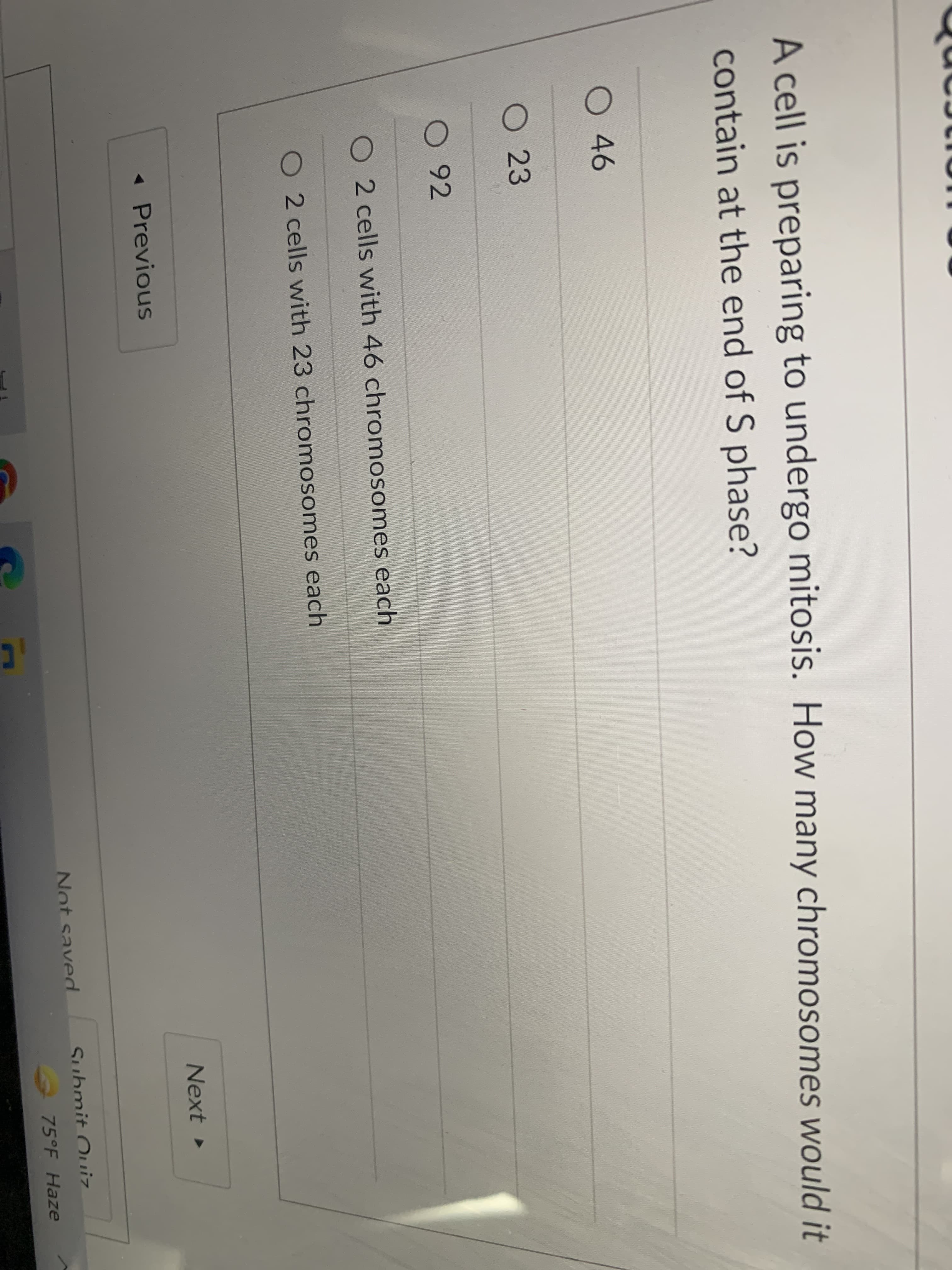 A cell is preparing to undergo mitosis. How many chromosomes would it
contain at the end of S phase?
46
O 23
0 92
2 cells with 46 chromosomes each
2 cells with 23 chromosomes each
Next
« Previous
Not saved
Submit Ouiz
75°F Haze
