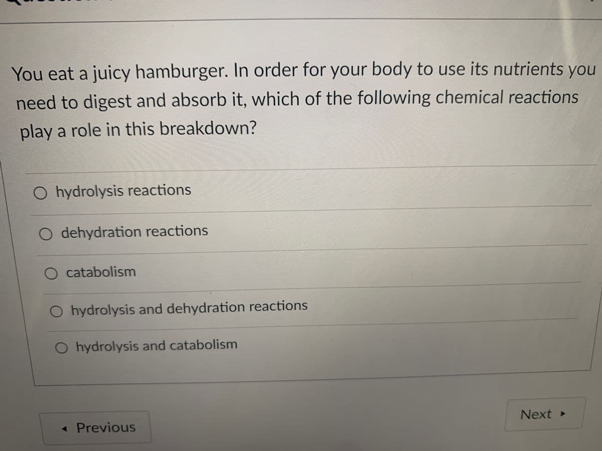 You eat a juicy hamburger. In order for your body to use its nutrients you
need to digest and absorb it, which of the following chemical reactions
play a role in this breakdown?
O hydrolysis reactions
dehydration reactions
O catabolism
O hydrolysis and dehydration reactions
O hydrolysis and catabolism
« Previous
Next
