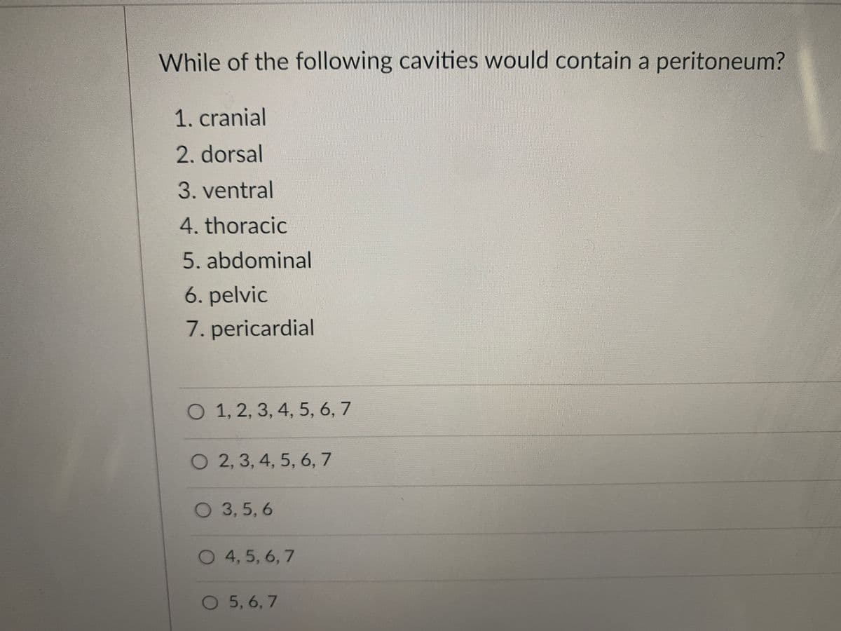 While of the following cavities would contain a peritoneum?
1. cranial
2. dorsal
3. ventral
4. thoracic
5. abdominal
6. pelvic
7. pericardial
O 1, 2, 3, 4, 5, 6, 7
O 2, 3, 4, 5, 6, 7
O 3,5, 6
O 4, 5, 6, 7
O 5,6, 7
