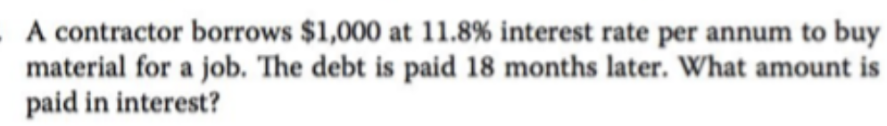 A contractor borrows $1,000 at 11.8% interest rate per annum to buy
material for a job. The debt is paid 18 months later. What amount is
paid in interest?