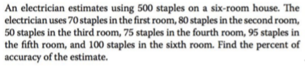 An electrician estimates using 500 staples on a six-room house. The
electrician uses 70 staples in the first room, 80 staples in the second room,
50 staples in the third room, 75 staples in the fourth room, 95 staples in
the fifth room, and 100 staples in the sixth room. Find the percent of
accuracy of the estimate.