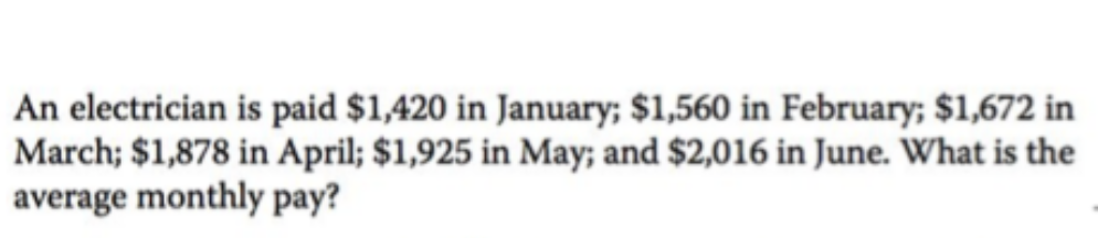 An electrician is paid $1,420 in January; $1,560 in February; $1,672 in
March; $1,878 in April; $1,925 in May; and $2,016 in June. What is the
average monthly pay?