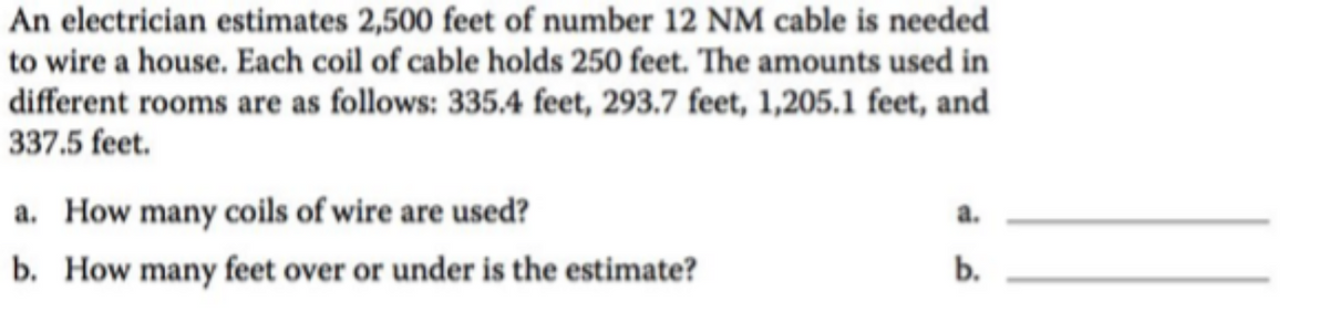 An electrician estimates 2,500 feet of number 12 NM cable is needed
to wire a house. Each coil of cable holds 250 feet. The amounts used in
different rooms are as follows: 335.4 feet, 293.7 feet, 1,205.1 feet, and
337.5 feet.
a. How many coils of wire are used?
b. How many feet over or under is the estimate?
a.
b.