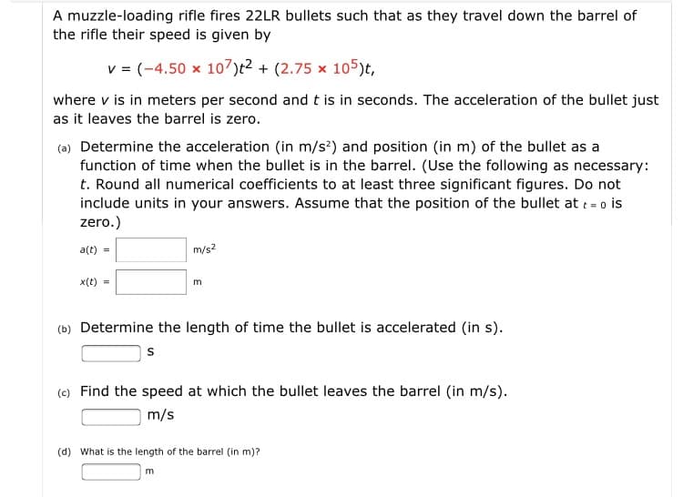 A muzzle-loading rifle fires 22LR bullets such that as they travel down the barrel of
the rifle their speed is given by
v = (-4.50 x 107)t?+ (2.75 x 105)t,
where v is in meters per second and t is in seconds. The acceleration of the bullet just
as it leaves the barrel is zero.
(ə) Determine the acceleration (in m/s?) and position (in m) of the bullet as a
function of time when the bullet is in the barrel. (Use the following as necessary:
t. Round all numerical coefficients to at least three significant figures. Do not
include units in your answers. Assume that the position of the bullet at t= o is
zero.)
a(t)
m/s?
x(t) =
E
