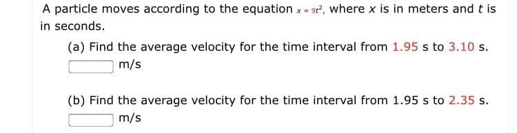 A particle moves according to the equation x = 9r?, where x is in meters and t is
in seconds.
(a) Find the average velocity for the time interval from 1.95 s to 3.10 s.
m/s
(b) Find the average velocity for the time interval from 1.95 s to 2.35 s.
m/s
