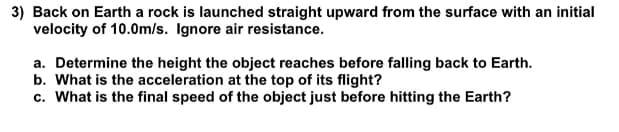 3) Back on Earth a rock is launched straight upward from the surface with an initial
velocity of 10.0m/s. Ignore air resistance.
a. Determine the height the object reaches before falling back to Earth.
b. What is the acceleration at the top of its flight?
c. What is the final speed of the object just before hitting the Earth?