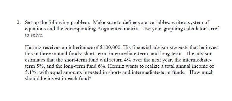 2. Set up the following problem. Make sure to define your variables, write a system of
equations and the corresponding Augmented matrix. Use your graphing calculator's rref
to solve.
Hermiz receives an inheritance of $100,000. His financial advisor suggests that he invest
this in three mutual funds: short-term., intermediate-term, and long-term. The advisor
estimates that the short-term fund will return 4% over the next year, the intermediate-
term 5%, and the long-term fund 6%. Hermiz wants to realize a total annual income of
5.1%, with equal amounts invested in short- and intermediate-term funds. How much
should he invest in each fund?
