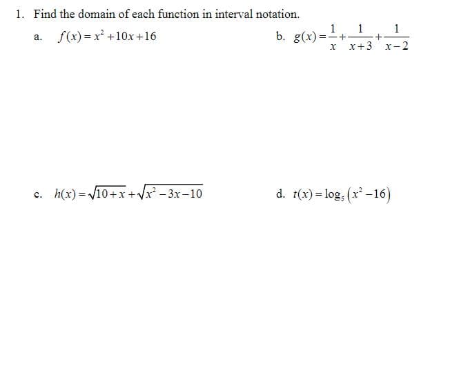 1. Find the domain of each function in interval notation.
f(x) = x +10x+16
b. g(x):
1
=-+
1
a.
X+3
X
-2
c. h(x) = V10+x +Vx - 3x -10
d. 1(x) = log, (x -16)
%3D
