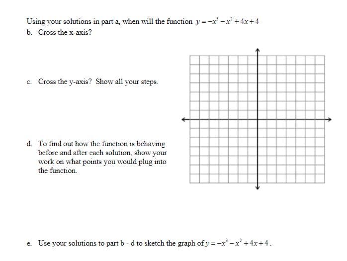 Using your solutions in part a, when will the function y =-x' -x+4x+4
b. Cross the x-axis?
c. Cross the y-axis? Show all your steps.
d. To find out how the function is behaving
before and after each solution, show your
work on what points you would plug into
the function.
e. Use your solutions to part b - d to sketch the graph of y=-x' -x +4x+4.
