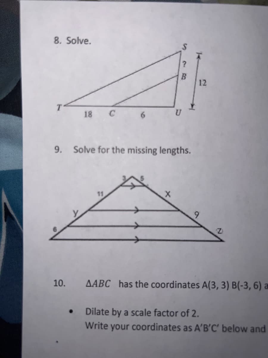 8. Solve.
B
12
18
U
9. Solve for the missing lengths.
11
9.
10.
AABC has the coordinates A(3, 3) B(-3, 6) a
Dilate by a scale factor of 2.
Write your coordinates as A'B'C' below and
26
