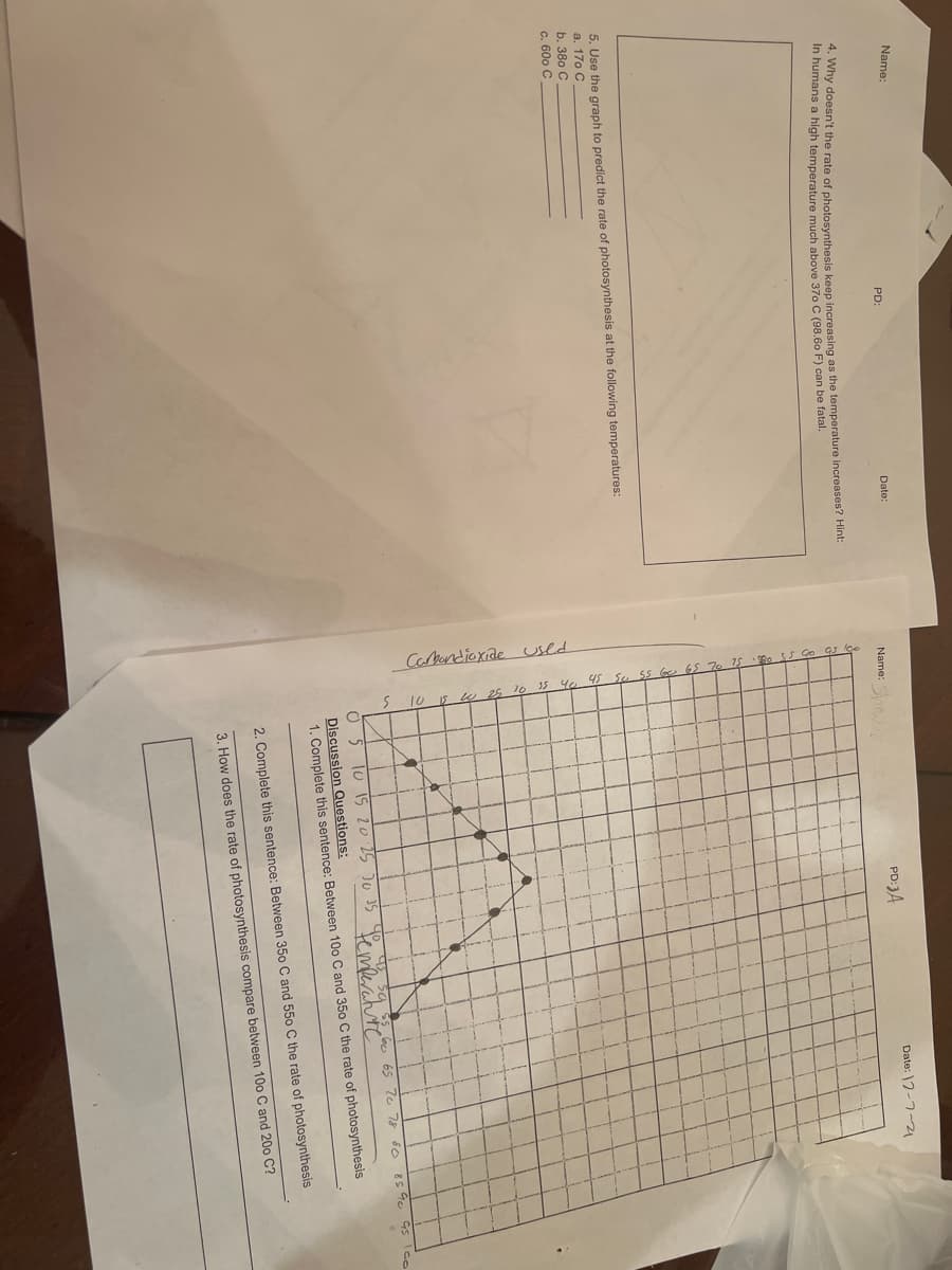 Carbandioxiae used
Name:
PD:
Date:
Name:
PD:3A
Date: 2-7-21
ny doesn't the rate of photosynthesis keep increasing as the temperature increases? Hint:
In humans a high temperature much above 370 C (98.60 F) can be fatal.
5. Use the graph to predict the rate of photosynthesis at the following temperatures:
a. 170 C
b. 380 C
c. 600 C
45 Ico
bo 65 7e 78 éc
lu 15 20 25 J0 35
Femerchte
Discussion Questions:
1. Complete this sentence: Between 100 C and 350 C the rate of photosynthesis
2. Complete this sentence: Between 350 C and 550 C the rate of photosynthesis
3. How does the rate of photosynthesis compare between 10o C and 200 C?
