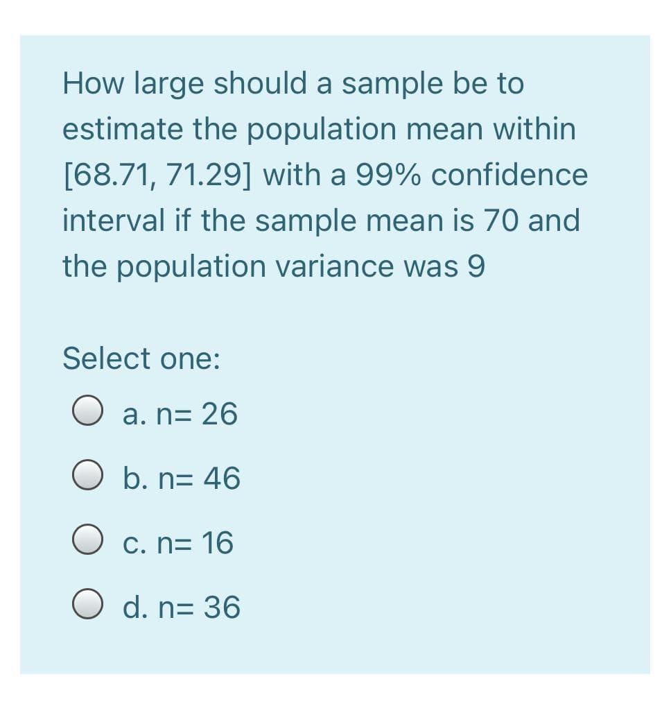 How large should a sample be to
estimate the population mean within
[68.71, 71.29] with a 99% confidence
interval if the sample mean is 70 and
the population variance was 9
Select one:
a. n= 26
b. n= 46
C. n= 16
O d. n= 36
