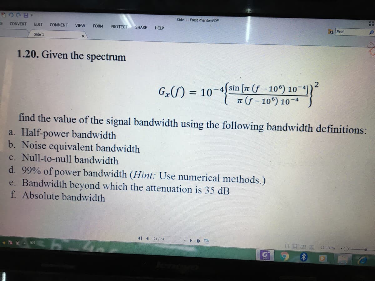 2220=
Slide 1-Foxit PhantomPDF
IE
CONVERT
EDIT
COMMENT
VIEW
FORM
PROTECT
SHARE
HELP
a Find
Slide 1
1.20. Given the spectrum
-4 sin [r (f- 10) 10-41)
n (f- 10) 10-4
Gx(f) =
find the value of the signal bandwidth using the following bandwidth definitions:
a. Half-power bandwidth
b. Noise equivalent bandwidth
c. Null-to-null bandwidth
d. 99% of power bandwidth (Hint: Use numerical methods.)
e. Bandwidth beyond which the attenuation is 35 dB
f. Absolute bandwidth
21/24
口 R04
134.38%
EN
