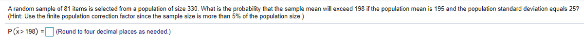 A random sample of 81 items is selected from a population of size 330. What is the probability that the sample mean will exceed 198 if the population mean is 195 and the population standard deviation equals 25?
(Hint: Use the finite population correction factor since the sample size is more than 5% of the population size.)
P (x> 198) = |
(Round to four decimal places as needed.)
