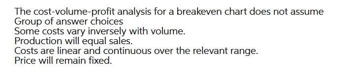 The cost-volume-profit analysis for a breakeven chart does not assume
Group of answer choices
Some costs vary inversely with volume.
Production will equal sales.
Costs are linear and continuous over the relevant range.
Price will remain fixed.
