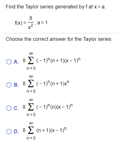 Find the Taylor series generated by f at x= a.
8
f(x) =, a= 1
x2
Choose the correct answer for the Taylor series.
O A. 8 2 (- 1)^(n + 1)(x – 1)"
n=0
O B. 8 2 (- 1)^(n + 1)x"
n= 0
00
Oc. 8 2 (-1)"(n)(x – 1)"
n= 0
00
O D. 8 2 (n + 1)(x – 1)"
n=0
