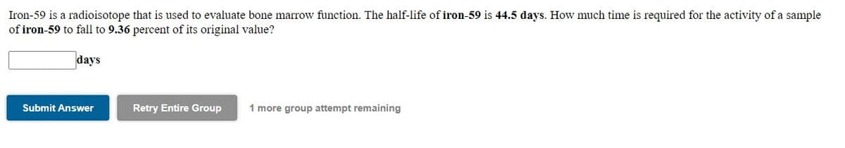 Iron-59 is a radioisotope that is used to evaluate bone marrow function. The half-life of iron-59 is 44.5 days. How much time is required for the activity of a sample
of iron-59 to fall to 9.36 percent of its original value?
days
Submit Answer
Retry Entire Group
1 more group attempt remaining
