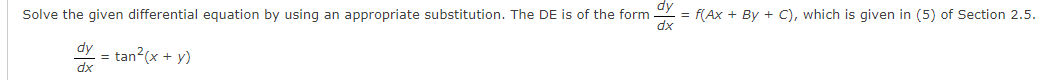 ### Differential Equations

#### Problem Description:
Solve the given differential equation by using an appropriate substitution. The DE is of the form 

\[ \frac{dy}{dx} = f(Ax + By + C), \]

which is given in equation (5) of Section 2.5.

\[ \frac{dy}{dx} = \tan^2(x + y) \]

This equation can be approached by making a proper substitution to transform it into a more solvable form. Refer to Section 2.5 for the steps on solving such differential equations.

#### Steps for Solution:
1. **Identify the substitution needed**: Determine an appropriate substitution where \( u = Ax + By + C \).
2. **Transform and solve**: Rewrite the differential equation in terms of \( u \) and solve the resulting equation.
3. **Revert to original variables**: After solving for \( u \), revert back to the original variables \( x \) and \( y \) to find the solution to the given differential equation.

For detailed steps and explanations, please refer to the corresponding section in your textbook or learning material.

#### Visual Explanation:
- **Graphs/Diagrams**: If any specific graph or diagram is used, please refer to it in Section 2.5 for a better understanding of the substitution method.

Feel free to reach out if you have any questions or need further clarifications on solving such differential equations.