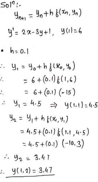 #### Numerical Solution Using Euler's Method

To solve the differential equation numerically, we use Euler's Method. The general form of Euler's method is:

\[ y_{n+1} = y_n + h f(x_n, y_n) \]

The given differential equation is:

\[ y' = 2x - 3y + 1 \]

with the initial condition:

\[ y(1) = 6 \]

We are given a step size \( h = 0.1 \).

**Step-by-Step Solution:**

1. **Initial Values:**
   - \( x_0 = 1 \)
   - \( y_0 = 6 \)

2. **Step 1:**
   - Calculate \( y_1 \):
   \[ y_1 = y_0 + h f(x_0, y_0) \]
   Given \( f(x, y) = 2x - 3y + 1 \):
   \[ y_1 = 6 + 0.1 \cdot f(1, 6) \]
   \[ y_1 = 6 + 0.1 \cdot (-15) \]
   \[ y_1 = 4.5 \]
   Hence, \( y(1.1) = 4.5 \).

3. **Step 2:**
   - Calculate \( y_2 \):
   \[ y_2 = y_1 + h f(x_1, y_1) \]
   Using \( x_1 = 1.1 \) and \( y_1 = 4.5 \):
   \[ y_2 = 4.5 + 0.1 \cdot f(1.1, 4.5) \]
   \[ y_2 = 4.5 + 0.1 \cdot (-10.3) \]
   \[ y_2 = 3.47 \]
   Hence, \( y(1.2) = 3.47 \).

Thus, using Euler's Method, the value of \( y \) at \( x = 1.2 \) is \( 3.47 \).
