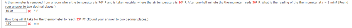 A thermometer is removed from a room where the temperature is 70° F and is taken outside, where the air temperature is 30° F. After one-half minute the thermometer reads 50° F. What is the reading of the thermometer at t = 1 min? (Round
your answer to two decimal places.)
55.20
x °F
How long will it take for the thermometer to reach 35° F? (Round your answer to two decimal places.)
4.50
x min
