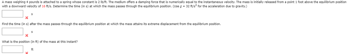 A mass weighing 4 pounds is attached to a spring whose constant is 2 Ib/ft. The medium offers a damping force that is numerically equal to the instantaneous velocity. The mass is initially released from a point 1 foot above the equilibrium position
with a downward velocity of 16 ft/s. Determine the time (in s) at which the mass passes through the equilibrium position. (Use g = 32 ft/s? for the acceleration due to gravity.)
Find the time (in s) after the mass passes through the equilibrium position at which the mass attains its extreme displacement from the equilibrium position.
What is the position (in ft) of the mass at this instant?
ft
