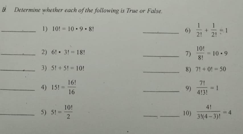 B Determine whether each of the following is True or False.
1
= 1
2!
1
1) 10! = 10 9 8!
6)
2!
10!
2) 6! 3! = 18!
7)
8!
10 9
3) 5! + 5! = 10!
8) 7! + 0! = 50
16!
7!
4) 15! =
16
9)
4!3!
%3D
4!
10!
5) 5! =
:4
10)
3!(4-3)!
Il.
2.
