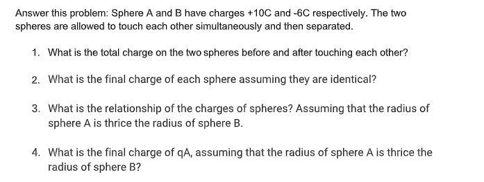 Answer this problem: Sphere A and B have charges +10C and -6C respectively. The two
spheres are allowed to touch each other simultaneously and then separated.
1. What is the total charge on the two spheres before and after touching each other?
2. What is the final charge of each sphere assuming they are identical?
3. What is the relationship of the charges of spheres? Assuming that the radius of
sphere A is thrice the radius of sphere B.
4. What is the final charge of qA, assuming that the radius of sphere A is thrice the
radius of sphere B?
