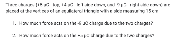 Three charges (+5 µC - top, +4 µC - left side down, and -9 µc - right side down) are
placed at the vertices of an equilateral triangle with a side measuring 15 cm.
1. How much force acts on the -9 µC charge due to the two charges?
2. How much force acts on the +5 µC charge due to the two charges?
